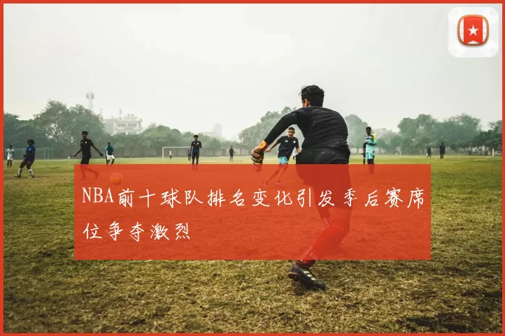 NBA前十球队排名变化引发季后赛席位争夺激烈