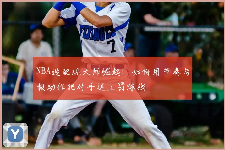 NBA造犯规大师崛起：如何用节奏与假动作把对手送上罚球线