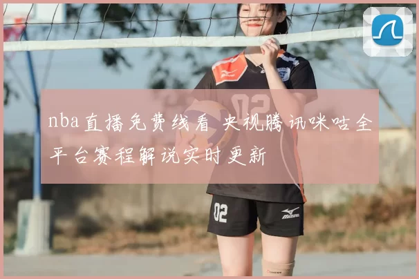 nba直播免费线看 央视腾讯咪咕全平台赛程解说实时更新