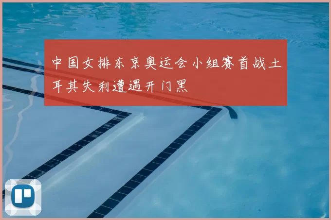 中国女排东京奥运会小组赛首战土耳其失利遭遇开门黑