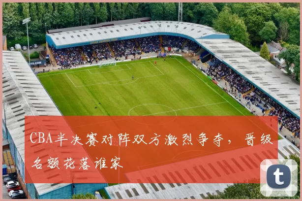 CBA半决赛对阵双方激烈争夺，晋级名额花落谁家