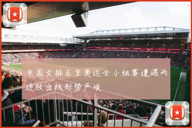 中国女排东京奥运会小组赛遭遇两连败出线形势严峻