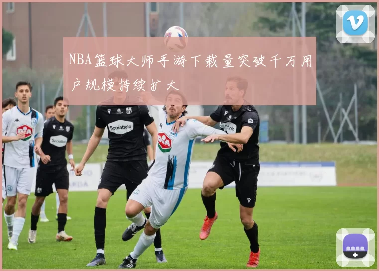 NBA篮球大师手游下载量突破千万用户规模持续扩大