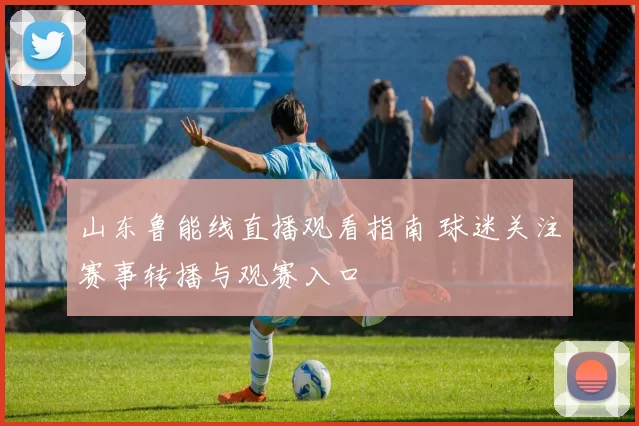 山东鲁能线直播观看指南 球迷关注赛事转播与观赛入口