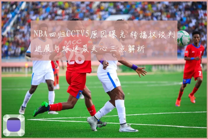NBA回归CCTV5原因曝光 转播权谈判进展与球迷最关心三点解析
