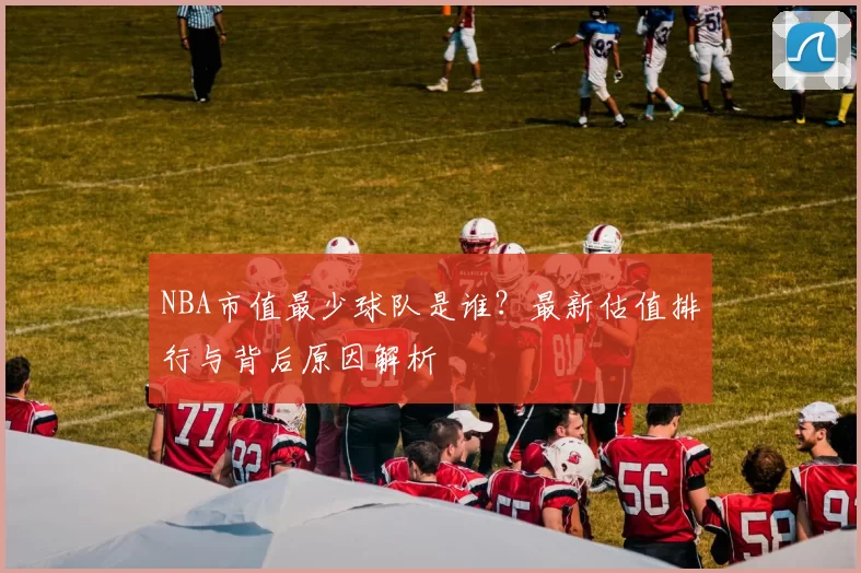 NBA市值最少球队是谁？最新估值排行与背后原因解析