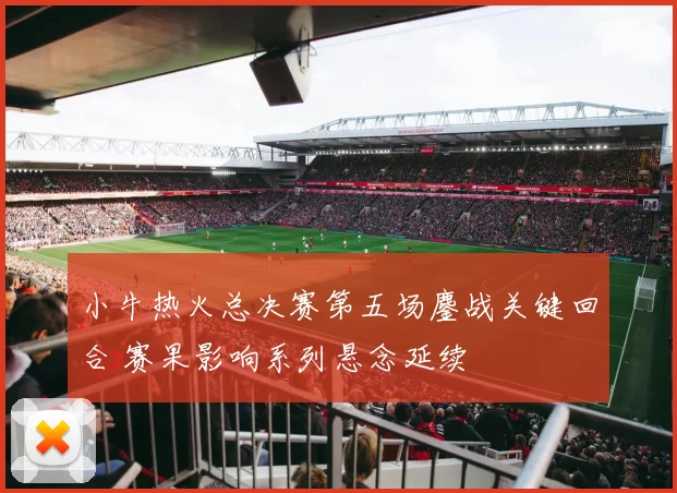 小牛热火总决赛第五场鏖战关键回合 赛果影响系列悬念延续