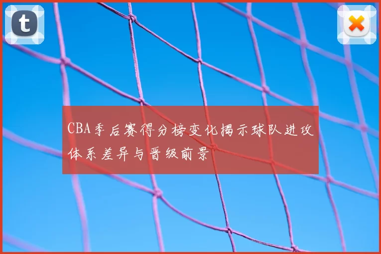 CBA季后赛得分榜变化揭示球队进攻体系差异与晋级前景