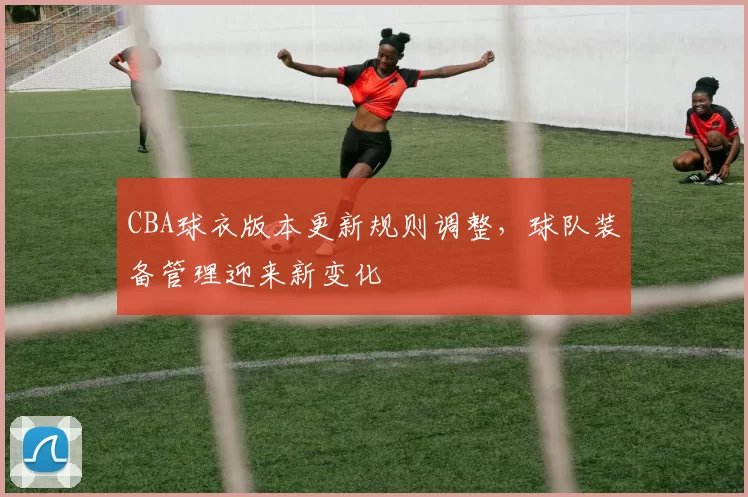 CBA球衣版本更新规则调整,球队装备管理迎来新变化
