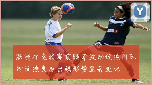欧洲杯竞猜赛前赔率波动致热门队押注热度与出线形势显著变化