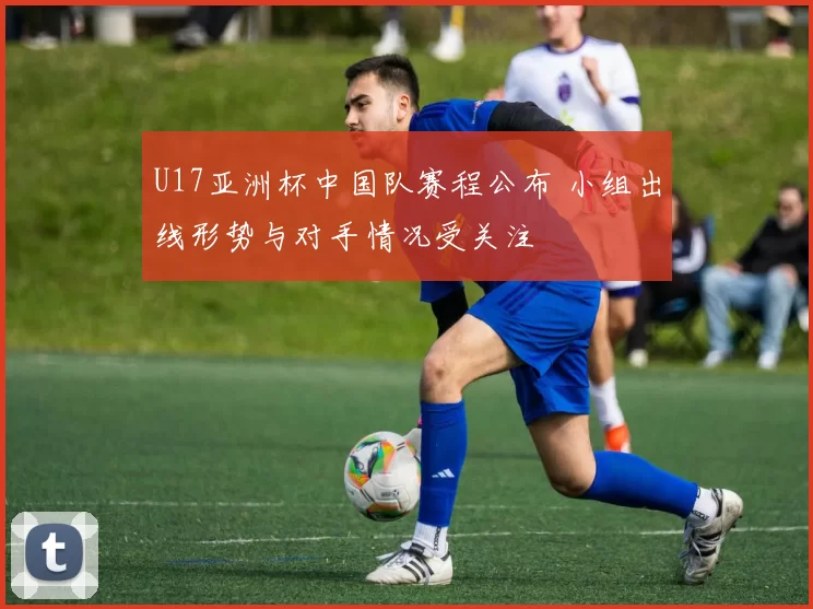 U17亚洲杯中国队赛程公布 小组出线形势与对手情况受关注