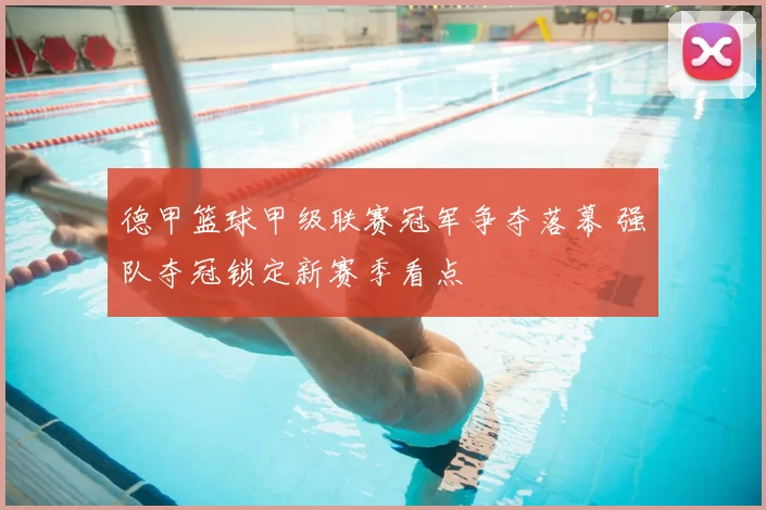 德甲篮球甲级联赛冠军争夺落幕 强队夺冠锁定新赛季看点