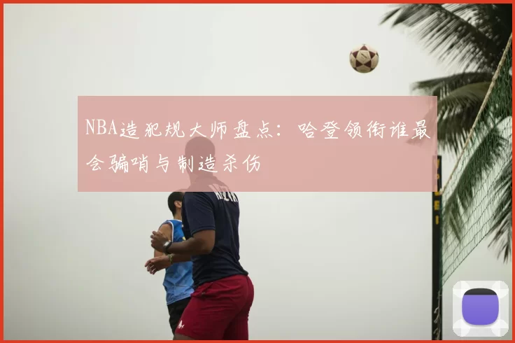 NBA造犯规大师盘点：哈登领衔谁最会骗哨与制造杀伤