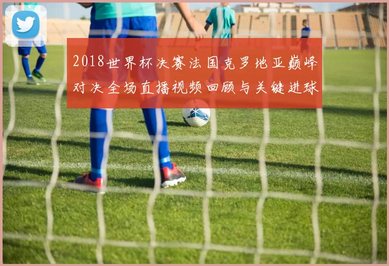 2018世界杯决赛法国克罗地亚巅峰对决全场直播视频回顾与关键进球解析