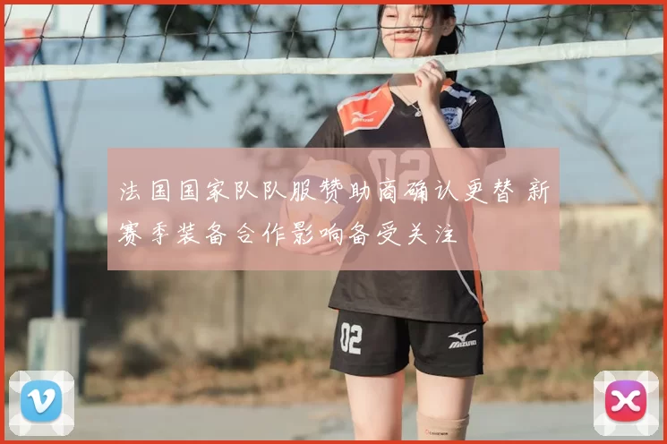 法国国家队队服赞助商确认更替 新赛季装备合作影响备受关注