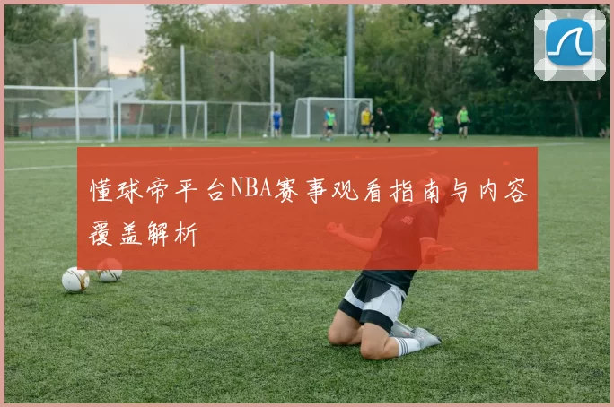 懂球帝平台NBA赛事观看指南与内容覆盖解析