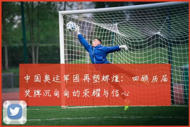 中国奥运军团再塑辉煌:回顾历届奖牌沉甸甸的荣耀与信心