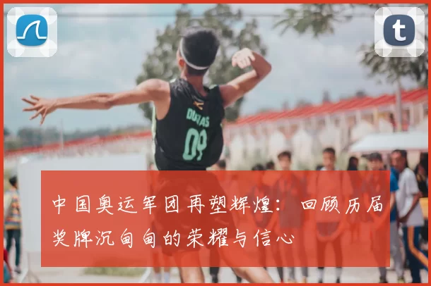 中国奥运军团再塑辉煌:回顾历届奖牌沉甸甸的荣耀与信心