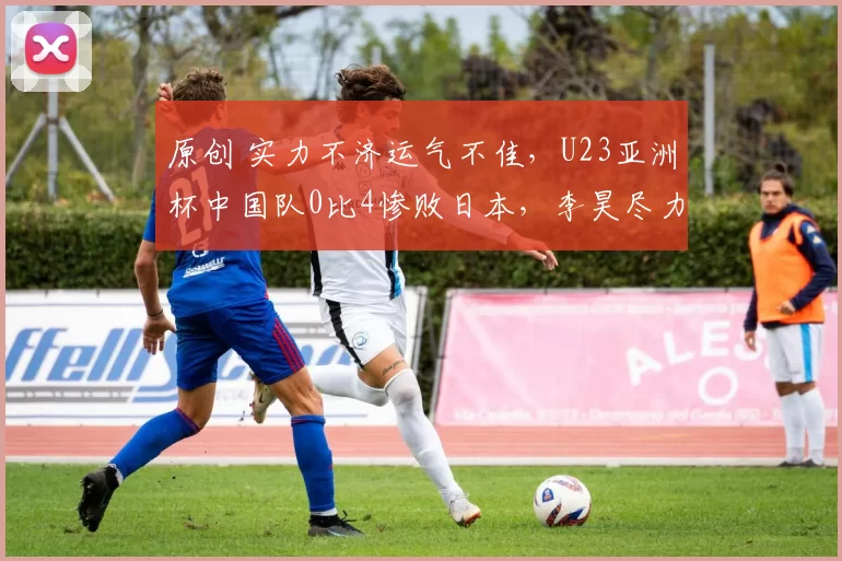 原创 实力不济运气不佳，U23亚洲杯中国队0比4惨败日本，李昊尽力了