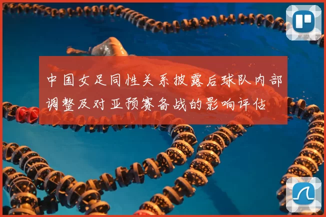 中国女足同性关系披露后球队内部调整及对亚预赛备战的影响评估