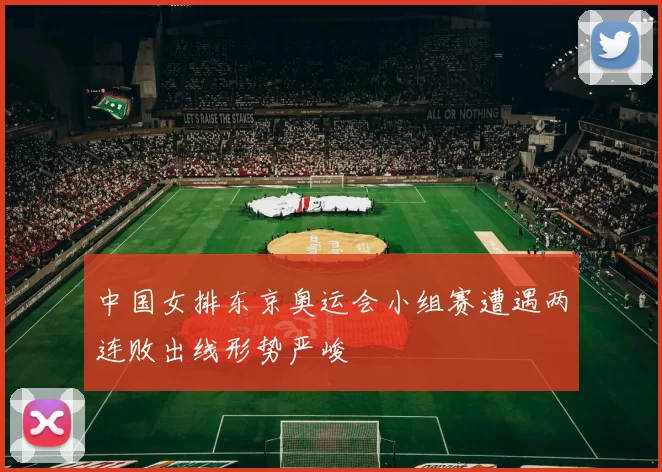 中国女排东京奥运会小组赛遭遇两连败出线形势严峻