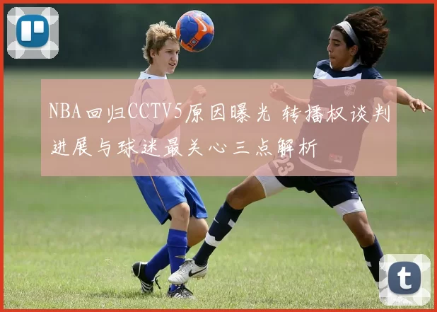 NBA回归CCTV5原因曝光 转播权谈判进展与球迷最关心三点解析