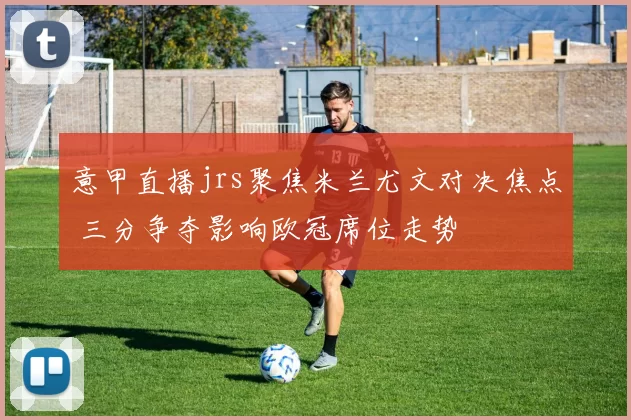 意甲直播jrs聚焦米兰尤文对决焦点 三分争夺影响欧冠席位走势