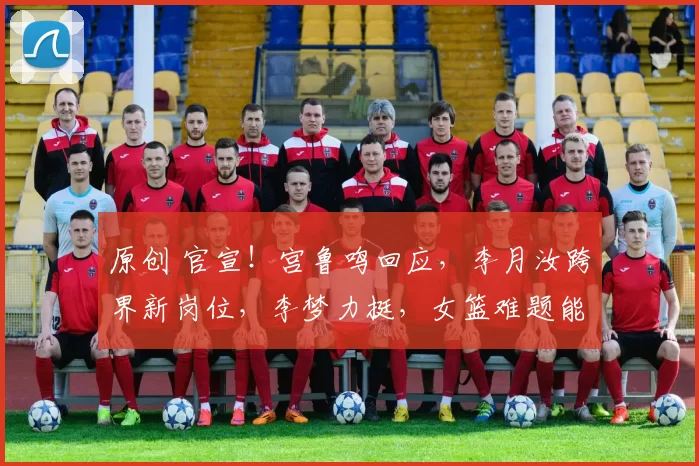 原创 官宣！宫鲁鸣回应，李月汝跨界新岗位，李梦力挺，女篮难题能破局