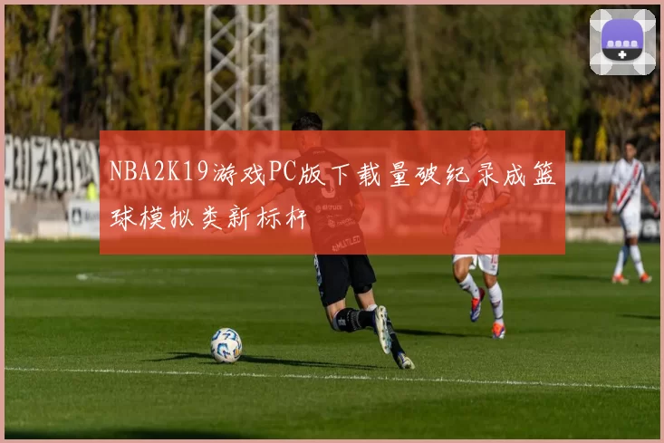 NBA2K19游戏PC版下载量破纪录成篮球模拟类新标杆