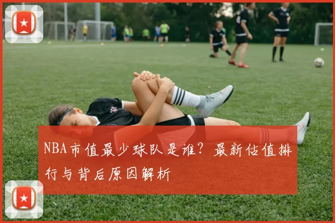 NBA市值最少球队是谁？最新估值排行与背后原因解析