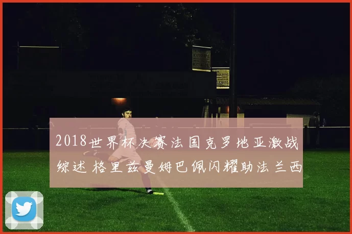 2018世界杯决赛法国克罗地亚激战综述 格里兹曼姆巴佩闪耀助法兰西登顶