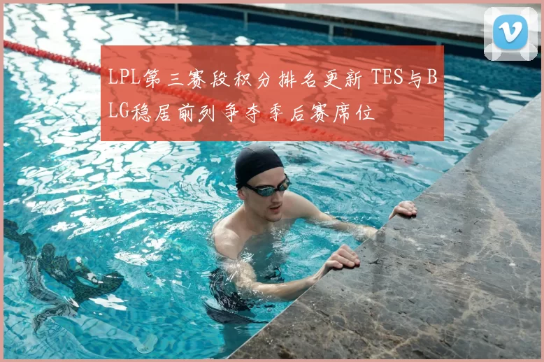 LPL第三赛段积分排名更新 TES与BLG稳居前列争夺季后赛席位