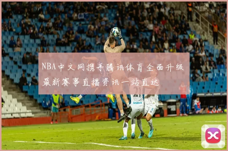 NBA中文网携手腾讯体育全面升级 最新赛事直播资讯一站直达