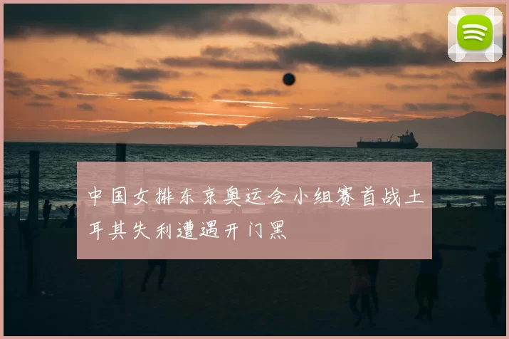 中国女排东京奥运会小组赛首战土耳其失利遭遇开门黑