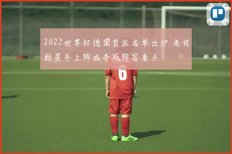 2022世界杯德国首发名单出炉 老将新星齐上阵成夺冠阵容看点