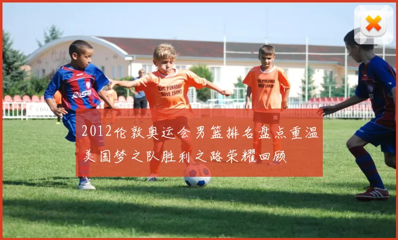 2012伦敦奥运会男篮排名盘点重温美国梦之队胜利之路荣耀回顾