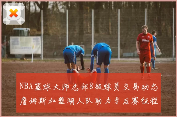 NBA篮球大师总部8级球员交易动态詹姆斯加盟湖人队助力季后赛征程