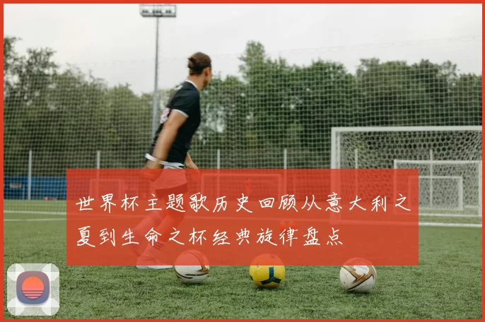 世界杯主题歌历史回顾从意大利之夏到生命之杯经典旋律盘点