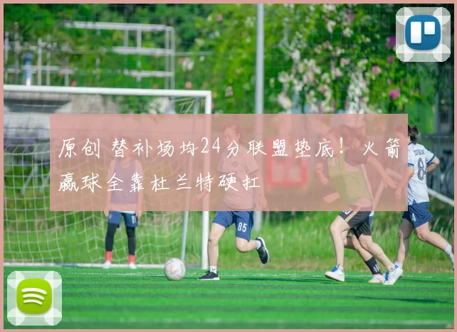 原创 替补场均24分联盟垫底！火箭赢球全靠杜兰特硬扛