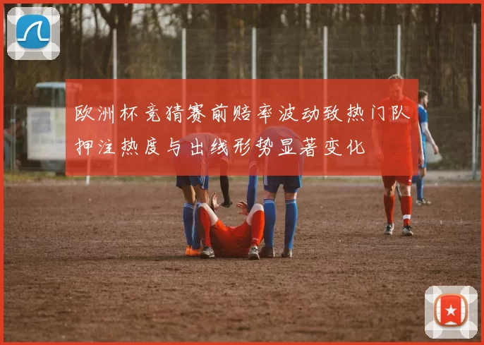 欧洲杯竞猜赛前赔率波动致热门队押注热度与出线形势显著变化