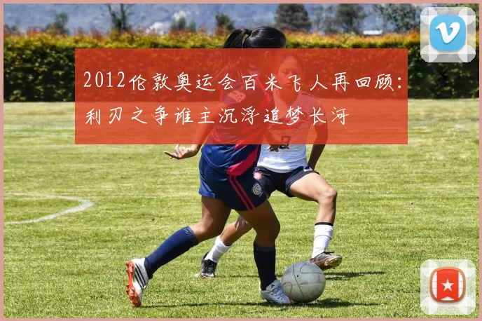 2012伦敦奥运会百米飞人再回顾:利刃之争谁主沉浮追梦长河