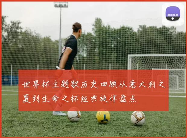 世界杯主题歌历史回顾从意大利之夏到生命之杯经典旋律盘点