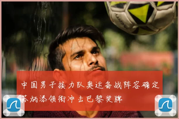 中国男子接力队奥运备战阵容确定苏炳添领衔冲击巴黎奖牌