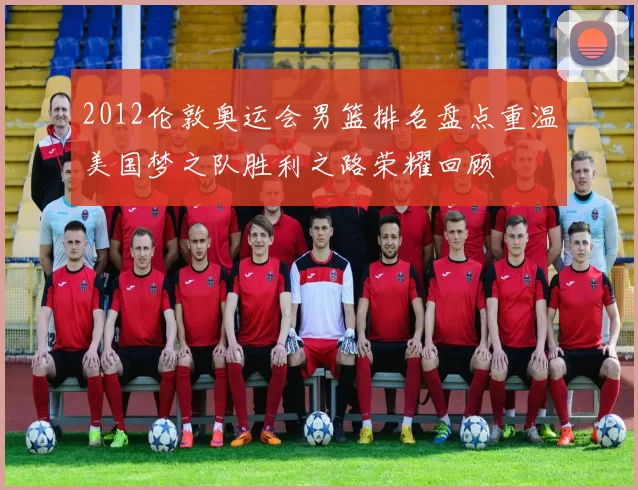 2012伦敦奥运会男篮排名盘点重温美国梦之队胜利之路荣耀回顾