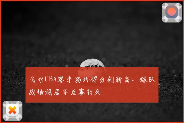 戈尔CBA赛季场均得分创新高,球队战绩稳居季后赛行列