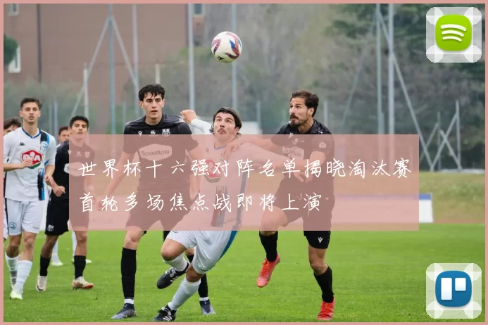 世界杯十六强对阵名单揭晓淘汰赛首轮多场焦点战即将上演