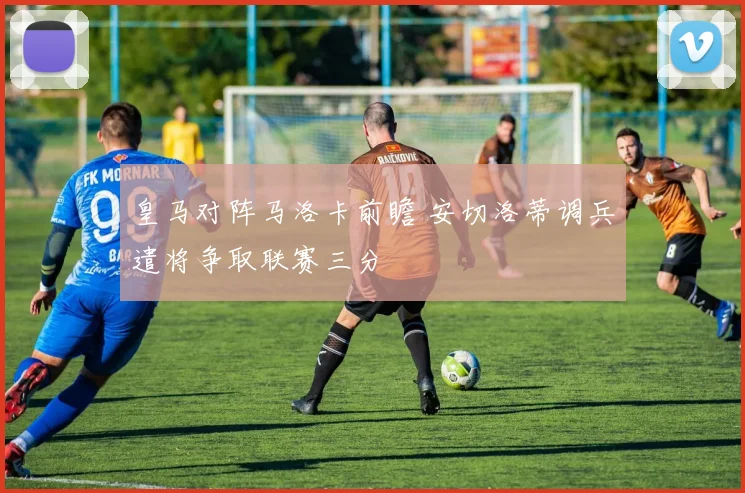 皇马对阵马洛卡前瞻 安切洛蒂调兵遣将争取联赛三分