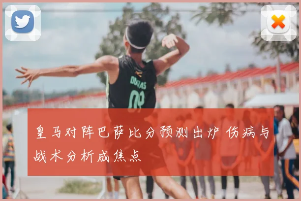 皇马对阵巴萨比分预测出炉 伤病与战术分析成焦点