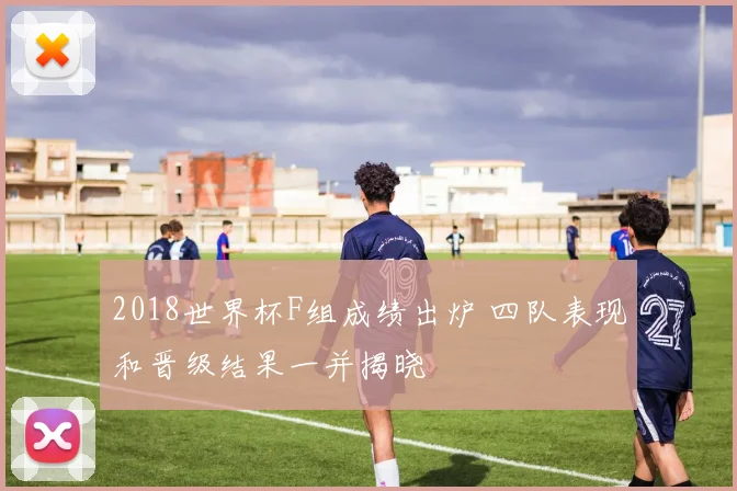 2018世界杯F组成绩出炉 四队表现和晋级结果一并揭晓