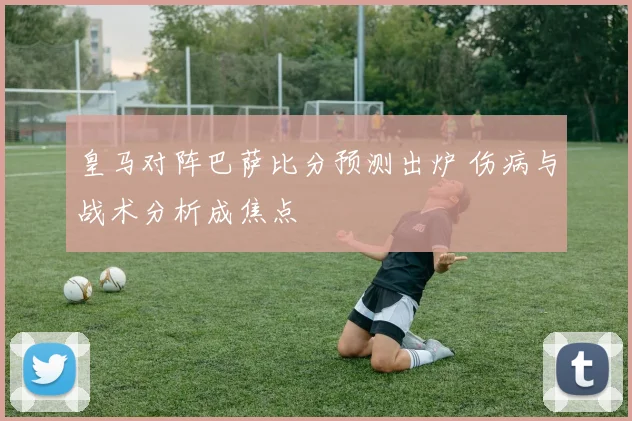 皇马对阵巴萨比分预测出炉 伤病与战术分析成焦点